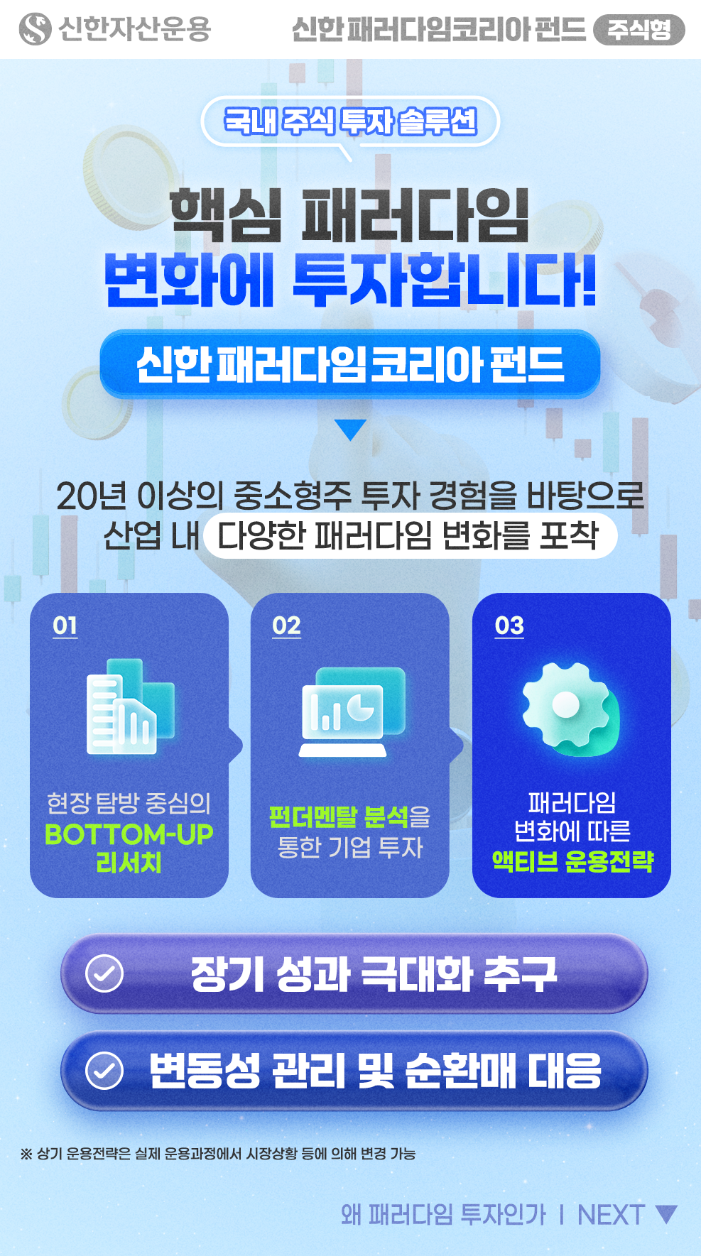 (국내 주식 투자 솔루션) 핵심 패러다임 변화에 투자합니다! 신한 패러다임 코리아 펀드 ▶ 20년 이상의 투자 경험을 바탕으로 산업 내 다양한 패러다임 변화를 포착 / [운용 프로세스] 1. 현장 탐방 중심의 Bottom Up 리서치, 2. 펀더멘탈 분석을 통한 기업 투자, 3. 패러다임 변화에 따른 액티브 운용전략 / [운용전략] 장기 성과 극대화 추구, 변동성 관리 및 순환매 대응 / (유의사항) 상기 운용전략은 실제 운용과정에서 시장상황 등에 의해 변경 가능