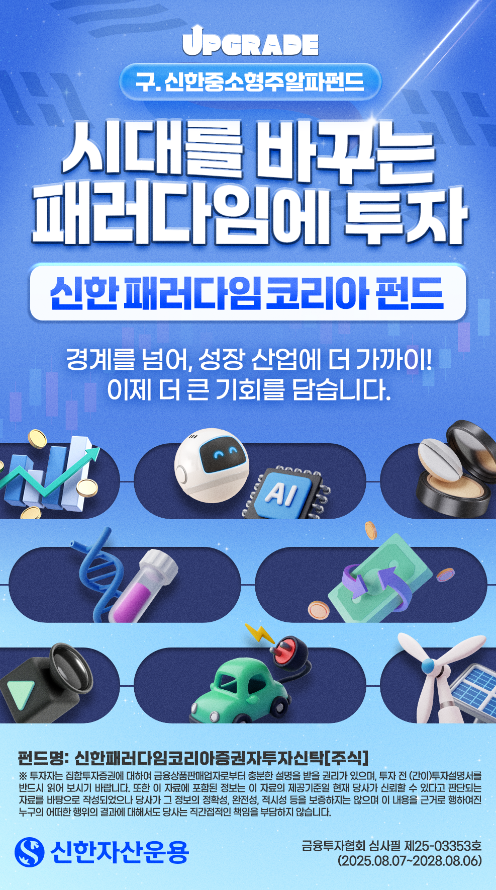 (구. 신한중소형주알파펀드) 시대를 바꾸는 패러다임에 투자, 신한 패러다임 코리아 펀드. "경계를 넘어, 성장 산업에 더 가까이! 이제 더 큰 기회를 담습니다." 펀드명: 신한패러다임코리아증권자투자신탁[주식] / 유의사항 - 투자자는 집합투자증권에 대하여 금융상품판매업자로부터 충분한 설명을 받을 권리가 있으며, 투자 전 (간이)투자설명서를 반드시 읽어 보시기 바랍니다. 또한 이 자료에 포함된 정보는 이 자료의 제공기준일 현재 당사가 신뢰할 수 있다고 판단되는 자료를 바탕으로 작성되었으나 당사가 그 정보의 정확성, 완전성, 적시성 등을 보증하지는 않으며 이 내용을 근거로 행하여진 누구의 어떠한 행위의 결과에 대해서도 당사는 직간접적인 책임을 부담하지 않습니다. / 금융투자협회 심사필 제25-03353호(2025.08.07~2028.08.06)