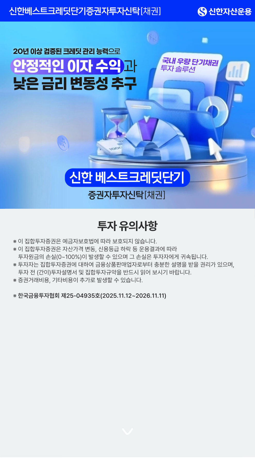 20년 이상 검증된 크레딧 관리 능력으로 안정적인 이자 수익과 낮은 금리 변동성 추구 / 국내 우량 단기채권 투자 솔루션 / 신한베스트크레딧단기증권자투자신탁[채권] / [투자 유의사항] ※ 이 집합투자증권은 예금자보호법에 따라  보호되지 않습니다. ※ 이 집합투자증권은 자산가격 변동, 신용등급 하락 등 운용결과에 따라 투자원금의 손실(0~100%)이 발생할 수 있으며 그 손실은 투자자에게 귀속됩니다. ※ 투자자는 집합투자증권에 대하여 금융상품판매업자로부터 충분한 설명을 받을 권리가 있으며, 투자 전 (간이)투자설명서 및 집합투자규약을 반드시 읽어 보시기 바랍니다. ※ 증권거래비용, 기타비용이 추가로 발생할 수 있습니다. ※ 한국금융투자협회 제25-04935호(2025.11.12~2026.11.11)