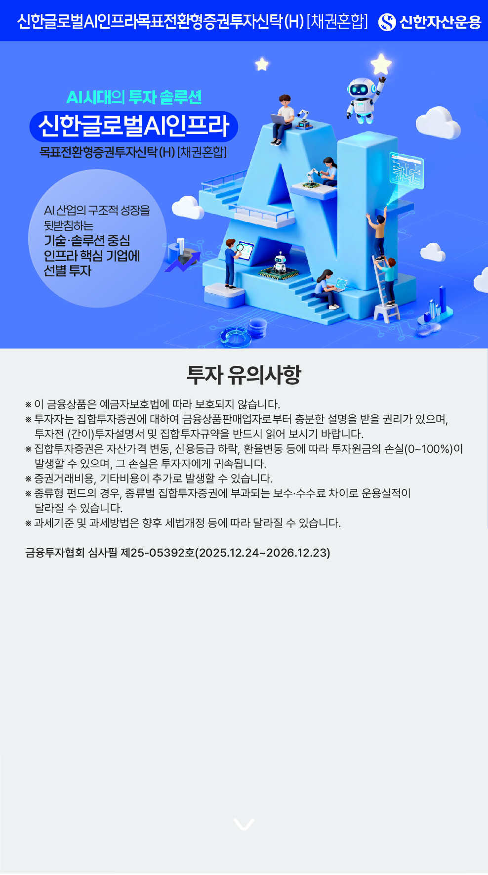 투자 유의사항 - 신한자산운용 - AI시대의 투자 솔루션 - 신한글로벌AI인프라 목표전환형증권투자신탁(H) [채권혼합] - AI 산업의 구조적 성장을 뒷받침하는 기술·솔루션 중심 인프라 핵심 기업에 선별 투자 - * 이 금융상품은 예금자보호법에 따라 보호되지 않습니다. * 투자자는 집합투자증권에 대하여 금융상품판매업자로부터 충분한 설명을 받을 권리가 있으며, 투자전 (간이)투자설명서 및 집합투자규약을 반드시 읽어 보시기 바랍니다. * 집합투자증권은 자산가격 변동, 신용등급 하락, 환율변동 등에 따라 투자원금의 손실(0~100%)이 발생할 수 있으며, 그 손실은 투자자에게 귀속됩니다. * 증권거래비용, 기타비용이 추가로 발생할 수 있습니다. * 종류형 펀드의 경우, 종류별 집합투자증권에 부과되는 보수·수수료 차이로 운용실적이 달라질 수 있습니다. * 과세기준 및 과세방법은 향후 세법개정 등에 따라 달라질 수 있습니다. - 금융투자협회 심사필 제25-05392호(2025.12.24~2026.12.23) 