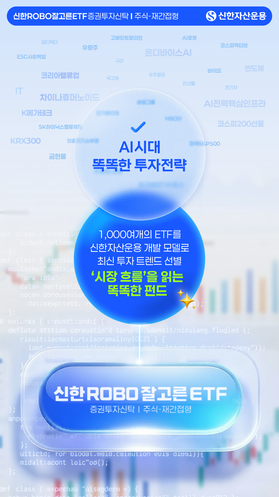 상품 컨셉 - 신한ROBO잘고른ETF 증권투자신탁주식-재간접형 - 신한자산운용 - 고배당토탈리턴, AI로봇, 日반도체, 우량주, 코스피 액티브, 올디바이스AI, ESG사회책임, 2차전지, 바이오, 반도체, 코리아밸류업, 국공채, IT, 차이나휴머노이드, 전기차, K메가테크, SK하이닉스밸류체인, KRX300, 의료, AI시대, 금현물 등 - 똑똑한 투자전략 - 1,000여개의 ETF를 신한자산운용 개발 모델로 최신 투자 트렌드 선별 - '시장 흐름'을 읽는 똑똑한 펀드 - AI전력핵심인프라, 코스피200선물, S&P500 등 