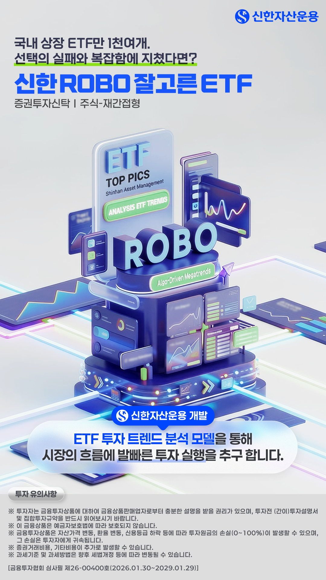 메인 표지 - 국내 상장 ETF만 1천여개. 선택의 실패와 복잡함에 지쳤다면? - 신한자산운용 - 신한 ROBO잘고른 ETF - 증권투자신탁 [주식-재간접형] - ETF TOP PICS Shinhan Asset Management ANALYSIS ETF TRENDS ROBO Algo-Driven Megatrends - 신한자산운용 개발 - ETF 투자 트렌드 분석 모델을 통해 시장의 흐름에 발빠른 투자 실행을 추구 합니다. - 투자 유의사항: ※ 투자자는 금융투자상품에 대하여 금융상품판매업자로부터 충분한 설명을 받을 권리가 있으며, 투자전 (간이)투자설명서 및 집합투자규약을 반드시 읽어보시기 바랍니다. ※ 이 금융상품은 예금자보호법에 따라 보호되지 않습니다. ※ 금융투자상품은 자산가격 변동, 환율 변동, 신용등급 하락 등에 따라 투자원금의 손실(0~100%)이 발생할 수 있으며, 그 손실은 투자자에게 귀속됩니다. ※ 증권거래비용, 기타비용이 추가로 발생할 수 있습니다. ※ 과세기준 및 과세방법은 향후 세법개정 등에 따라 변동될 수 있습니다. - [금융투자협회 심사필 제26-00400호(2026..01.30~2029.01.29)] 