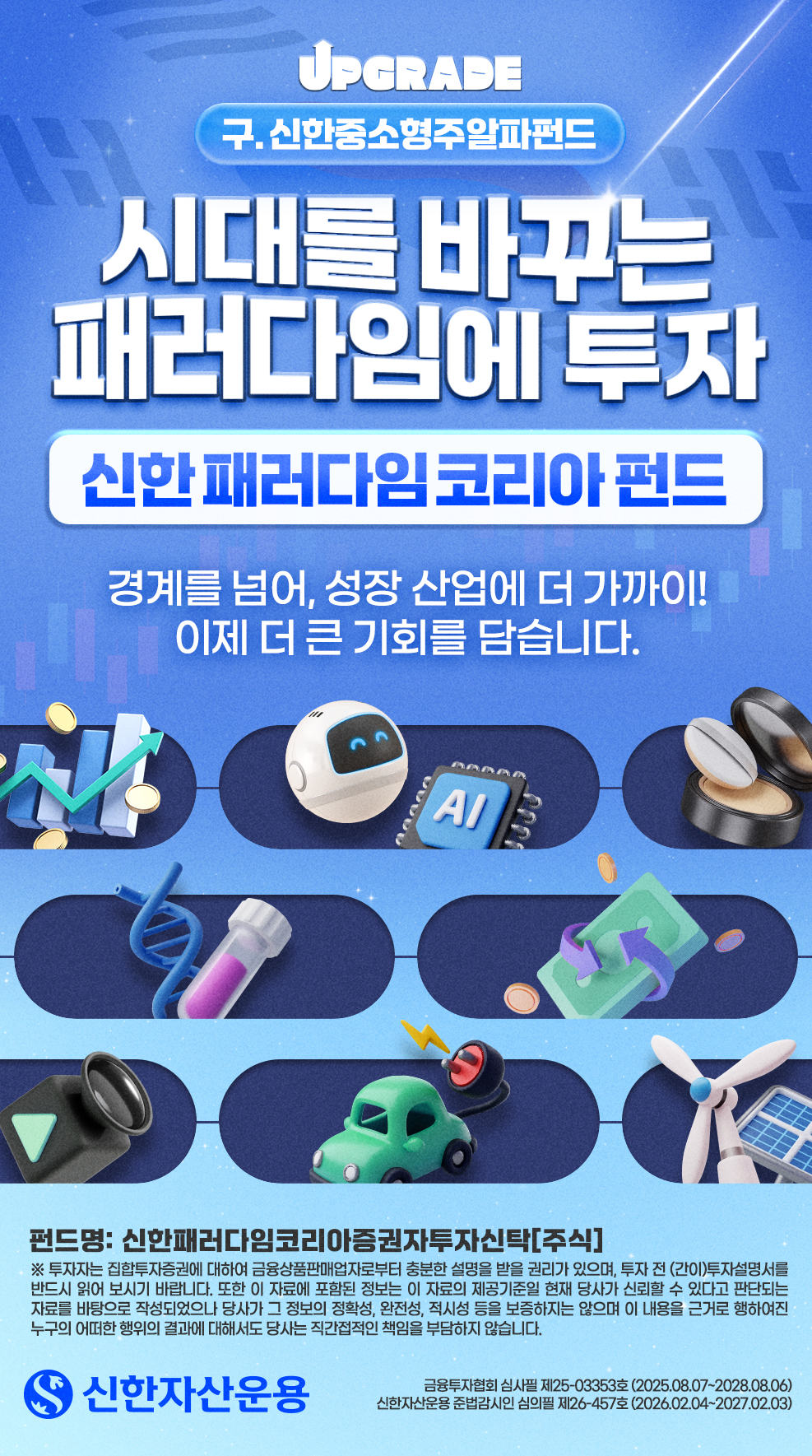 메인 표지 - 구. 신한중소형주알파펀드 - 시대를 바꾸는 패러다임에 투자 - 신한 패러다임코리아펀드 - 경계를 넘어, 성장 산업에 더 가까이! 이제 더 큰 기회를 담습니다. - 펀드명: 신한패러다임코리아증권자투자신탁[주식] - * 투자자는 집합투자증권에 대하여 금융상품판매업자로부터 충분한 설명을 받을 권리가 있으며, 투자 전 (간이)투자설명서를 반드시 읽어 보시기 바랍니다. 또한 이 자료에 포함된 정보는 이 자료의 제공기준일 현재 당사가 신뢰할 수 있다고 판단되는 자료를 바탕으로 작성되었으나 당사가 그 정보의 정확성, 완전성, 적시성 등을 보증하지는 않으며 이 내용을 근거로 행하여진 누구의 어떠한 행위의 결과에 대해서도 당사는 직간접적인 책임을 부담하지 않습니다. - 신한자산운용 - 금융투자협회 심사필 제25-03353호 (2025.08.07-2028.08.06) - 신한자산운용 준법감시인 심의필 제26-457호 (2026.02.04~2027.02.03)